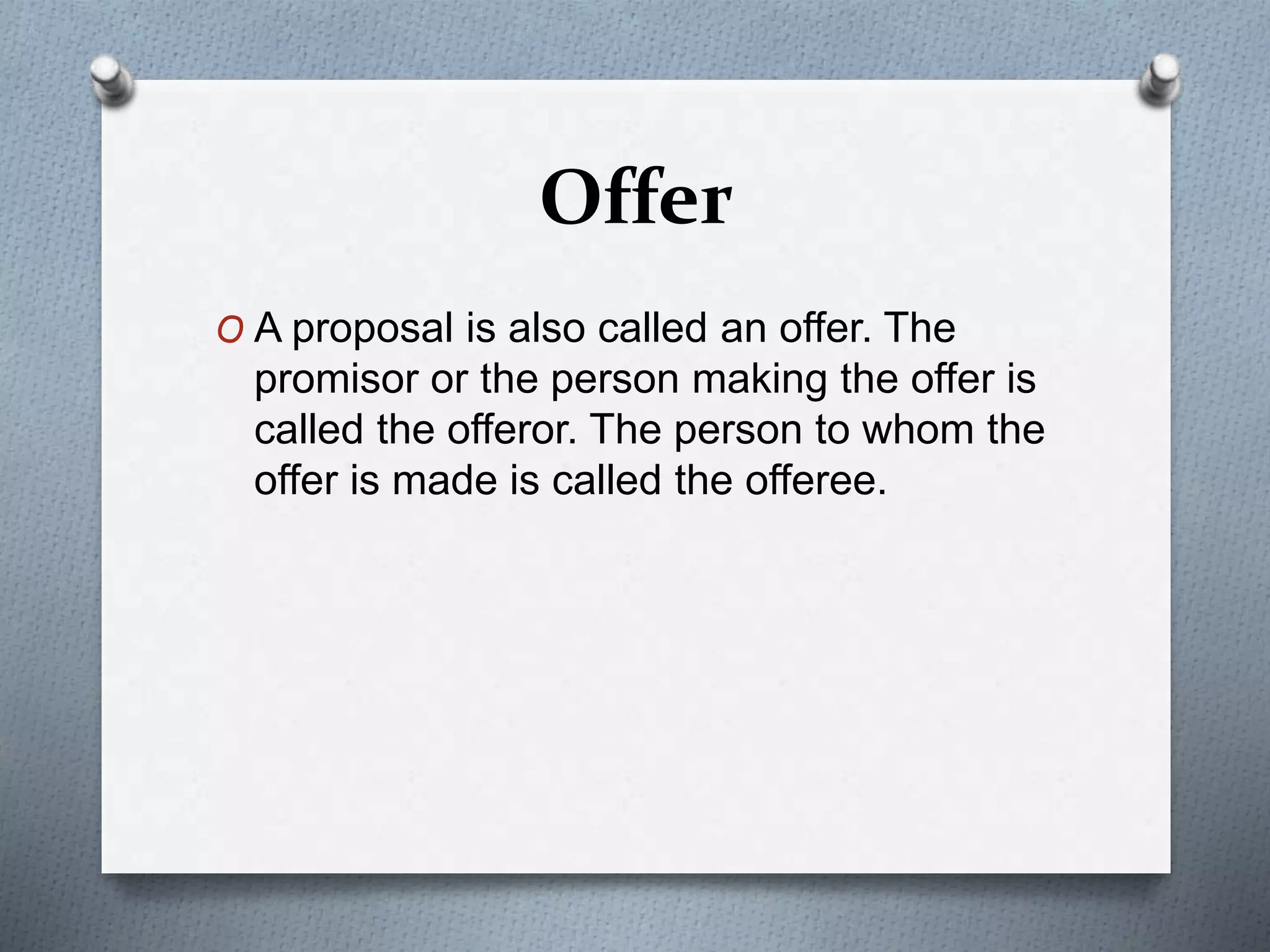 Offer
O A proposal is also called an offer. The
promisor or the person making the offer is
called the offeror. The person to whom the
offer is made is called the offeree.
 