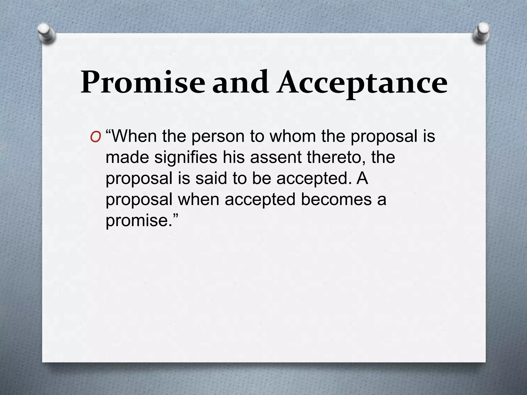 Promise and Acceptance
O “When the person to whom the proposal is
made signifies his assent thereto, the
proposal is said to be accepted. A
proposal when accepted becomes a
promise.”
 