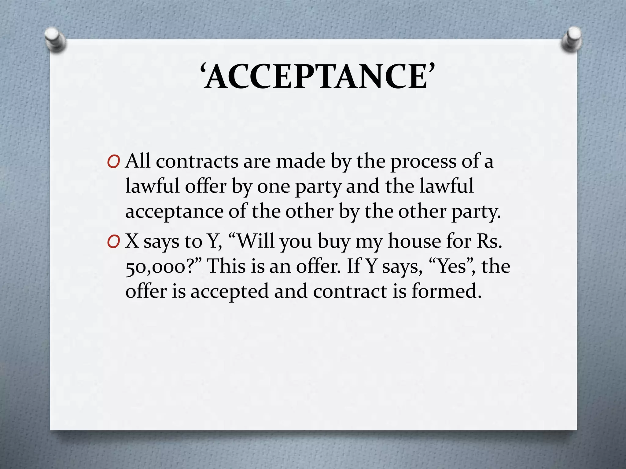‘ACCEPTANCE’
O All contracts are made by the process of a
lawful offer by one party and the lawful
acceptance of the other by the other party.
O X says to Y, “Will you buy my house for Rs.
50,000?” This is an offer. If Y says, “Yes”, the
offer is accepted and contract is formed.
 