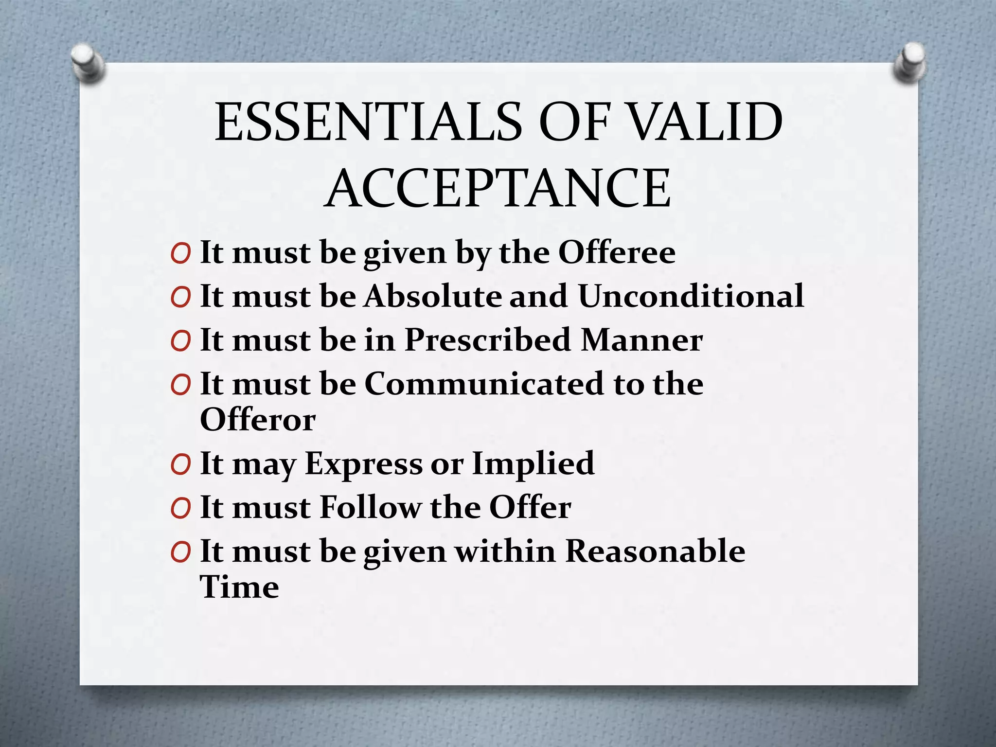 ESSENTIALS OF VALID
ACCEPTANCE
O It must be given by the Offeree
O It must be Absolute and Unconditional
O It must be in Prescribed Manner
O It must be Communicated to the
Offeror
O It may Express or Implied
O It must Follow the Offer
O It must be given within Reasonable
Time
 