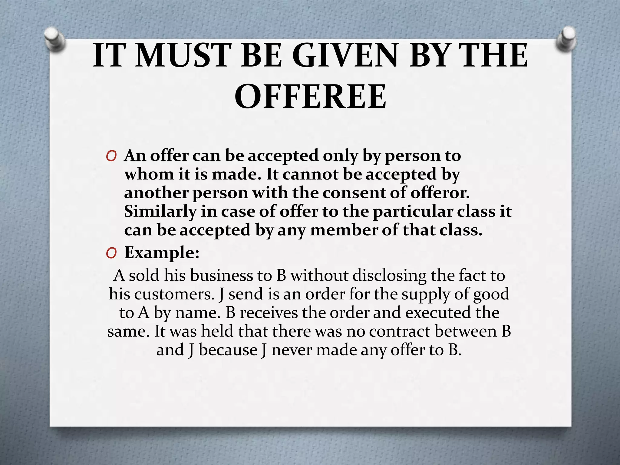 IT MUST BE GIVEN BY THE
OFFEREE
O An offer can be accepted only by person to
whom it is made. It cannot be accepted by
another person with the consent of offeror.
Similarly in case of offer to the particular class it
can be accepted by any member of that class.
O Example:
A sold his business to B without disclosing the fact to
his customers. J send is an order for the supply of good
to A by name. B receives the order and executed the
same. It was held that there was no contract between B
and J because J never made any offer to B.
 