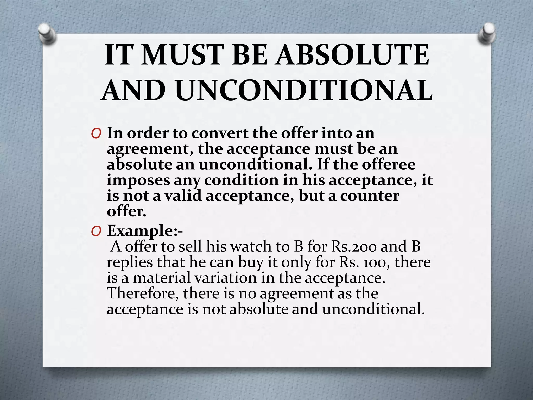 IT MUST BE ABSOLUTE
AND UNCONDITIONAL
O In order to convert the offer into an
agreement, the acceptance must be an
absolute an unconditional. If the offeree
imposes any condition in his acceptance, it
is not a valid acceptance, but a counter
offer.
O Example:-
A offer to sell his watch to B for Rs.200 and B
replies that he can buy it only for Rs. 100, there
is a material variation in the acceptance.
Therefore, there is no agreement as the
acceptance is not absolute and unconditional.
 