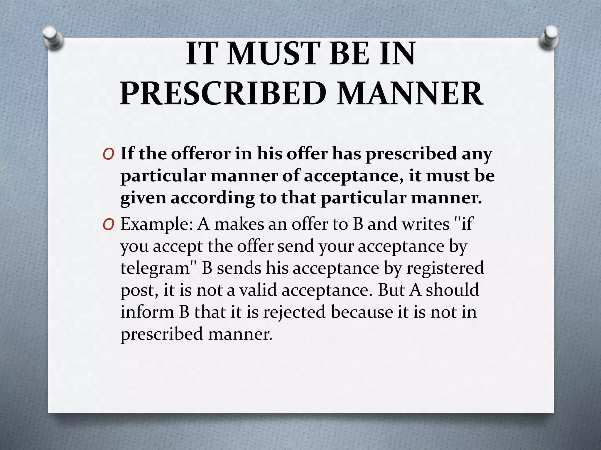 IT MUST BE IN
PRESCRIBED MANNER
O If the offeror in his offer has prescribed any
particular manner of acceptance, it must be
given according to that particular manner.
O Example: A makes an offer to B and writes ''if
you accept the offer send your acceptance by
telegram'' B sends his acceptance by registered
post, it is not a valid acceptance. But A should
inform B that it is rejected because it is not in
prescribed manner.
 