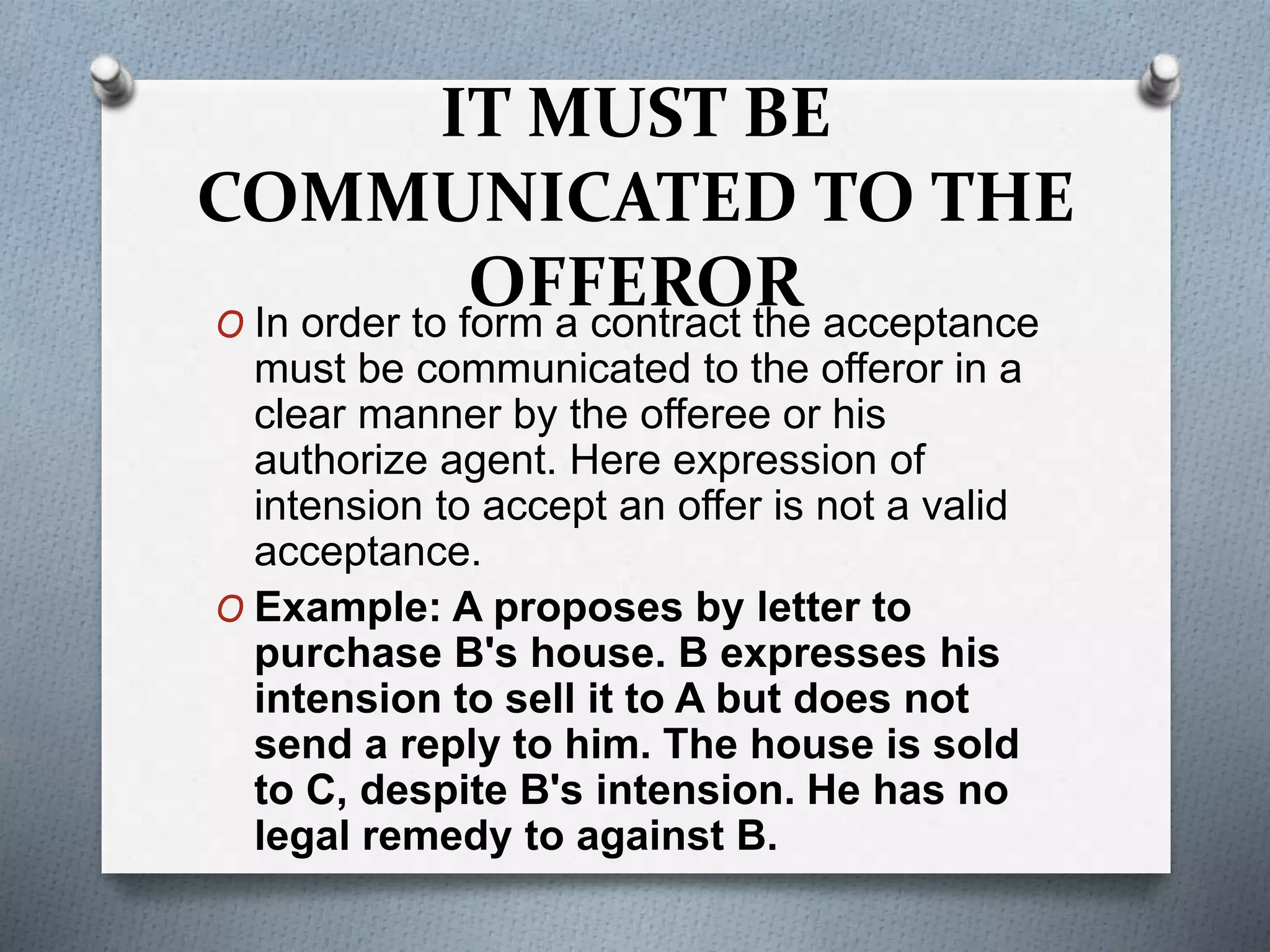 IT MUST BE
COMMUNICATED TO THE
OFFERORO In order to form a contract the acceptance
must be communicated to the offeror in a
clear manner by the offeree or his
authorize agent. Here expression of
intension to accept an offer is not a valid
acceptance.
O Example: A proposes by letter to
purchase B's house. B expresses his
intension to sell it to A but does not
send a reply to him. The house is sold
to C, despite B's intension. He has no
legal remedy to against B.
 