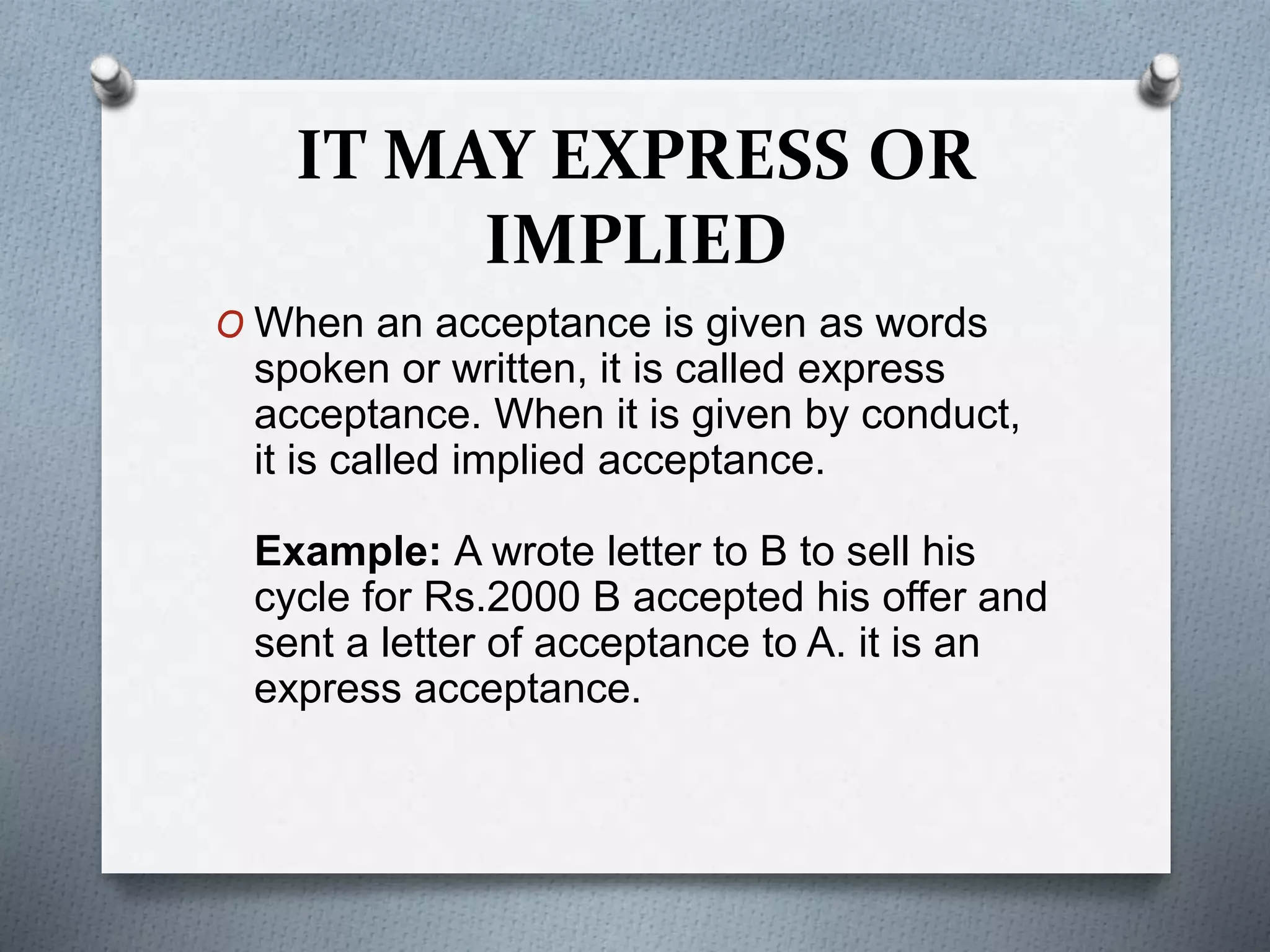 IT MAY EXPRESS OR
IMPLIED
O When an acceptance is given as words
spoken or written, it is called express
acceptance. When it is given by conduct,
it is called implied acceptance.
Example: A wrote letter to B to sell his
cycle for Rs.2000 B accepted his offer and
sent a letter of acceptance to A. it is an
express acceptance.
 