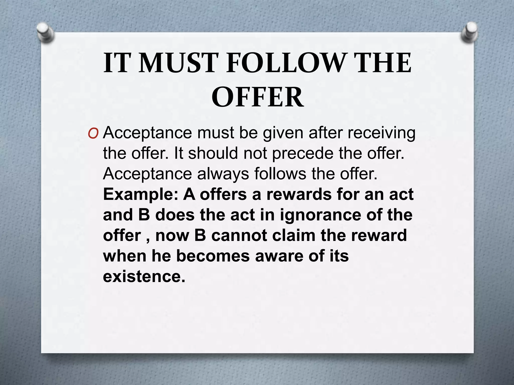 IT MUST FOLLOW THE
OFFER
O Acceptance must be given after receiving
the offer. It should not precede the offer.
Acceptance always follows the offer.
Example: A offers a rewards for an act
and B does the act in ignorance of the
offer , now B cannot claim the reward
when he becomes aware of its
existence.
 
