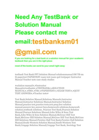 Need Any TestBank or
Solution Manual
Please contact me
email:testbanksm01
@gmail.com
If you are looking for a test bank or a solution manual for your academic
textbook then you are in the right place
most of the books can send to your email right away
testbank Test Bank PPT Solution Manual solutionsmanual SM TB sm
tb papertest PAPERTEST exam test exam quit testpaper Instructor
Manual Teacher note case study studies
#solution manual#,#Instructor
Manual##testbank#,#TESTBANK#,#SOLUTION
MANUAL#,#SM#,#TB#,#PAPERTEST#,#EXAM TEST#,#QUIT
TEST ANSWER#,#Teacher note#
Test Bank,Solution Manual,Solutions Manuals,Instructor
Manual,Instructor Solutions Manual,Instructor Solution
Manual,practice test,practice tests,test prep,free solution
manual,answers key,answer keys,homework solutions,homework
solution,textbook solutions, Pearson Test Bank,Pearson Solution
Manual,Pearson Solutions Manual,John Wiley & Sons Test
Bank,John Wiley & Sons Solution Manual,McGraw-Hill Test
Bank,McGraw-Hill Solution Manual,McGraw Hill Test Bank,McGraw
Hill Solutions Manual,Prentice Hall Test Bank,Prentice Hall Solution
Manual,South-Western Solution Manual,South-Western Test
Bank,Cengage Solution Manual,Cengage Test Bank, Sociology Test
 