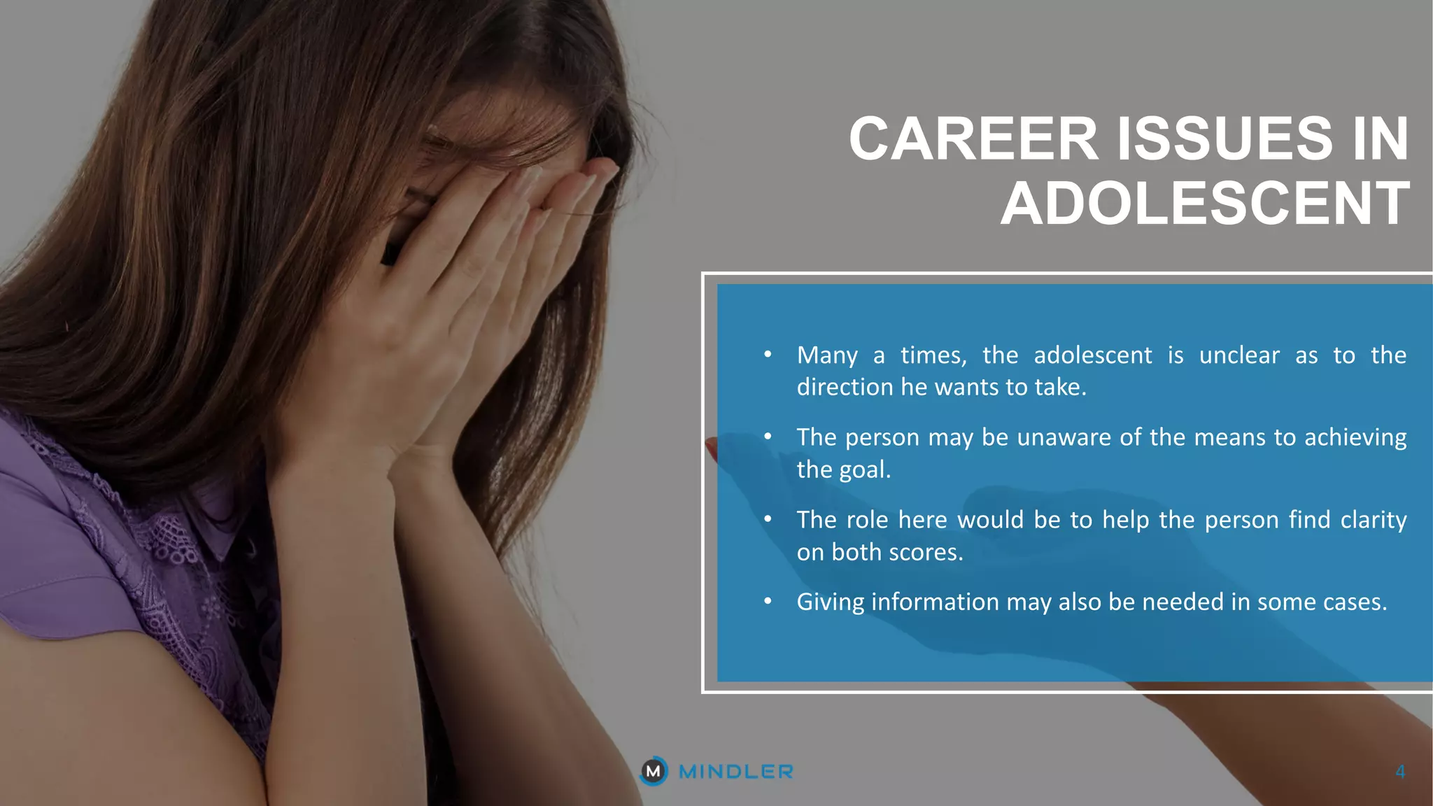 4
CAREER ISSUES IN
ADOLESCENT
• Many a times, the adolescent is unclear as to the
direction he wants to take.
• The person may be unaware of the means to achieving
the goal.
• The role here would be to help the person find clarity
on both scores.
• Giving information may also be needed in some cases.
4
 