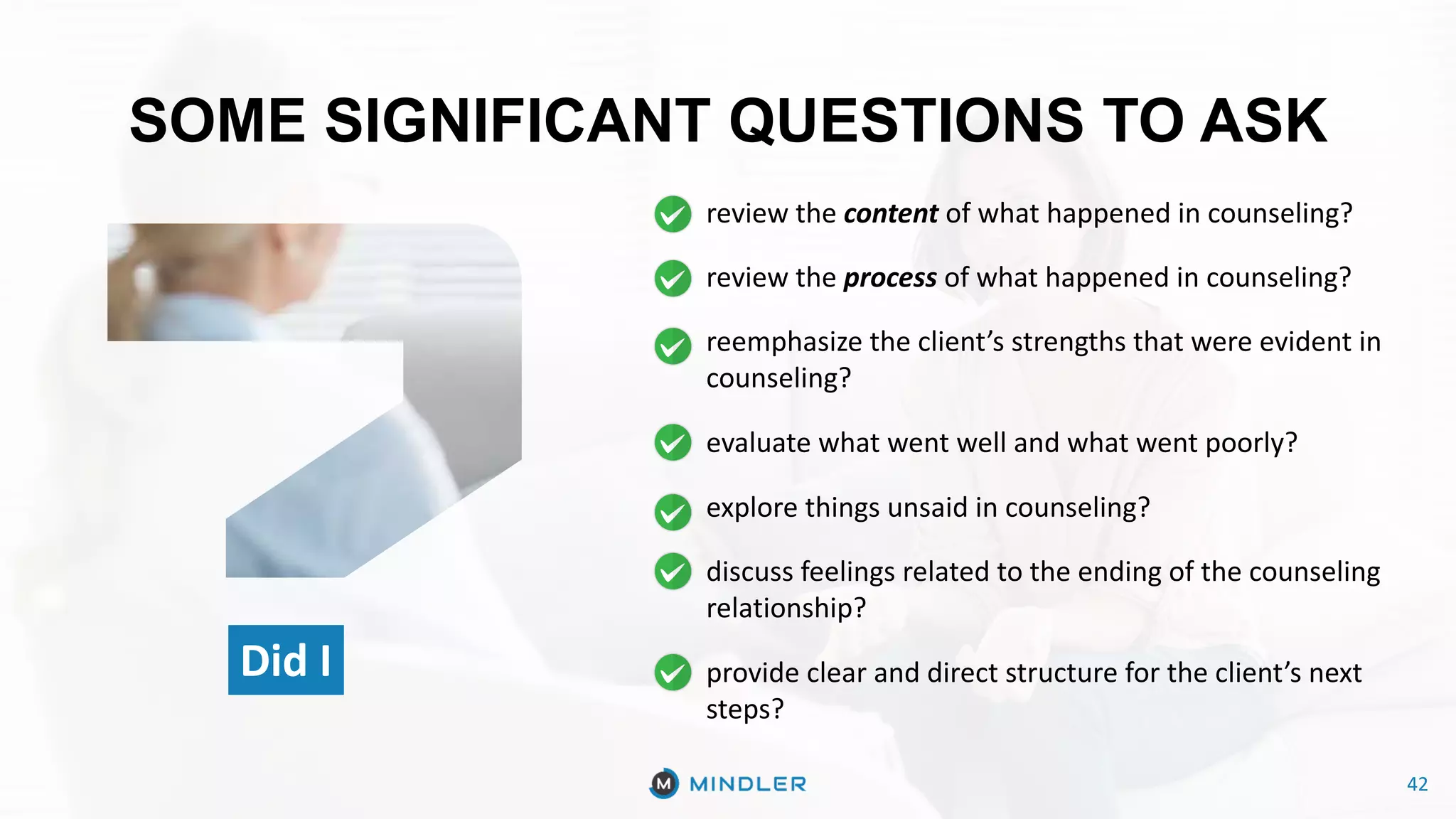 42
SOME SIGNIFICANT QUESTIONS TO ASK
Did I
review the content of what happened in counseling?
review the process of what happened in counseling?
reemphasize the client’s strengths that were evident in
counseling?
evaluate what went well and what went poorly?
explore things unsaid in counseling?
discuss feelings related to the ending of the counseling
relationship?
provide clear and direct structure for the client’s next
steps?
42
 