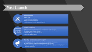 Post	Launch
Measurement
• Web	Traffic
• Internal	Content	utilization
• New	Prospects	in	Database
• MQL,	Lead	and	Revenue	by	product	launch
Gather	Feedback
• Ask	internal	teams	about	feedback	of	enablement	tools,	messaging
• Feedback	about	product	traction
• Did	they	feel	prepared	for	the	launch
• What	can	be	done	better
Develop	continued	awareness	plan
• Develop	a	plan	for	the	six	to	twelve	months	immediately	after	launch.	
• Create	content	to	drive	continued	awareness to	fuel	lead	gen
• Opportunities	to	gain	extra	exposure	for	your	product	through	a	sponsorship,	keynote,	or	
speaking	engagement
 