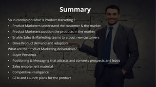 Summary
So in conclusion what is Product Marketing ?
• Product Marketers understand the customer & the market
• Product Marketers position the products in the market
• Enable Sales & Marketing teams to attract new customers
• Drive Product demand and adoption
What are the Product Marketing deliverables?
• Buyer Personas
• Positioning & Messaging that attracts and converts prospects and leads
• Sales enablement material
• Competitive intelligence
• GTM and Launch plans for the product
 