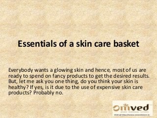 Essentials of a skin care basket 
Everybody wants a glowing skin and hence, most of us are 
ready to spend on fancy products to get the desired results. 
But, let me ask you one thing, do you think your skin is 
healthy? If yes, is it due to the use of expensive skin care 
products? Probably no. 
 