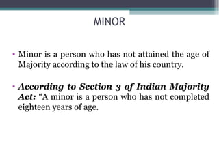 MINOR

• Minor is a person who has not attained the age of
  Majority according to the law of his country.

• According to Section 3 of Indian Majority
  Act: “A minor is a person who has not completed
  eighteen years of age.
 