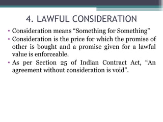 4. LAWFUL CONSIDERATION
• Consideration means “Something for Something”
• Consideration is the price for which the promise of
  other is bought and a promise given for a lawful
  value is enforceable.
• As per Section 25 of Indian Contract Act, “An
  agreement without consideration is void”.
 