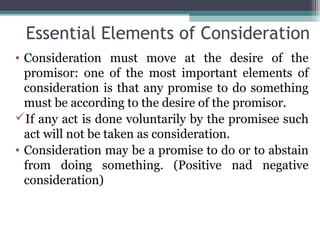 Essential Elements of Consideration
• Consideration must move at the desire of the
  promisor: one of the most important elements of
  consideration is that any promise to do something
  must be according to the desire of the promisor.
If any act is done voluntarily by the promisee such
  act will not be taken as consideration.
• Consideration may be a promise to do or to abstain
  from doing something. (Positive nad negative
  consideration)
 