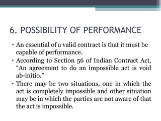 6. POSSIBILITY OF PERFORMANCE
• An essential of a valid contract is that it must be
  capable of performance.
• According to Section 56 of Indian Contract Act,
  “An agreement to do an impossible act is void
  ab-initio.”
• There may be two situations, one in which the
  act is completely impossible and other situation
  may be in which the parties are not aware of that
  the act is impossible.
 