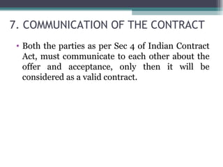 7. COMMUNICATION OF THE CONTRACT
 • Both the parties as per Sec 4 of Indian Contract
   Act, must communicate to each other about the
   offer and acceptance, only then it will be
   considered as a valid contract.
 