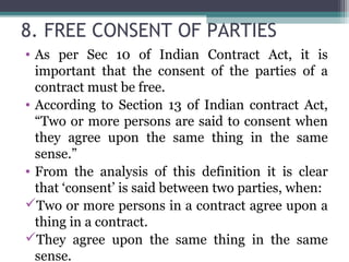 8. FREE CONSENT OF PARTIES
• As per Sec 10 of Indian Contract Act, it is
  important that the consent of the parties of a
  contract must be free.
• According to Section 13 of Indian contract Act,
  “Two or more persons are said to consent when
  they agree upon the same thing in the same
  sense.”
• From the analysis of this definition it is clear
  that ‘consent’ is said between two parties, when:
Two or more persons in a contract agree upon a
  thing in a contract.
They agree upon the same thing in the same
  sense.
 