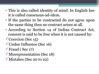 • This is also called identity of mind. In English law
  it is called consensus-ad-idem.
• If the parties to be contracted do not agree upon
  the same thing then no contract arises at all.
• According to Section 14 of Indian Contract Act,
  consent is said to be free when it is not caused by:
Coercion (Sec 15)
Undue Influence (Sec 16)
Fraud ( Sec 17)
Misrepresentation (Sec 18)
Mistakes (Sec 20 to 22)
 