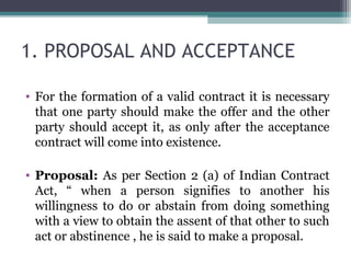 1. PROPOSAL AND ACCEPTANCE

• For the formation of a valid contract it is necessary
  that one party should make the offer and the other
  party should accept it, as only after the acceptance
  contract will come into existence.

• Proposal: As per Section 2 (a) of Indian Contract
  Act, “ when a person signifies to another his
  willingness to do or abstain from doing something
  with a view to obtain the assent of that other to such
  act or abstinence , he is said to make a proposal.
 