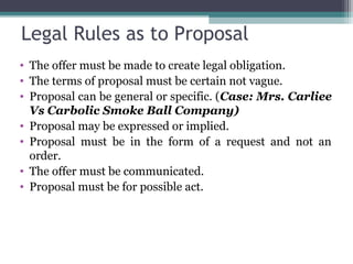 Legal Rules as to Proposal
• The offer must be made to create legal obligation.
• The terms of proposal must be certain not vague.
• Proposal can be general or specific. (Case: Mrs. Carliee
  Vs Carbolic Smoke Ball Company)
• Proposal may be expressed or implied.
• Proposal must be in the form of a request and not an
  order.
• The offer must be communicated.
• Proposal must be for possible act.
 