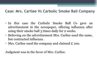Case: Mrs. Carliee Vs Carbolic Smoke Ball Company


• In this case the Carbolic Smoke Ball Co gave an
  advertisement in the newspaper, offering influenza after
  using their smoke ball 3 times daily for 2 weeks.
• Believing on the advertisement Mrs. Carliee used the same,
  but contracted influenza .
• Mrs. Carliee sued the company and claimed £ 100.

Judgment was in the favor of Mrs. Carliee.
 