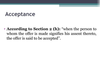 Acceptance

• According to Section 2 (h): “when the person to
  whom the offer is made signifies his assent thereto,
  the offer is said to be accepted”.
 