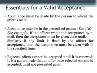 Essentials for a Valid Acceptance
• Acceptance must be made by the person to whom the
  offer is made.

• Acceptance must be in the prescribed manner Sec 7(2)
  For example: If the offerer wants the acceptance by e-
  mail, then the acceptance must be given via e-mail.
  Similarly if any limit is fixed by the offerer for
  acceptance, then the acceptance must be given with in
  the specified time.

• Rejected offers cannot be accepted until it is renewed:
  It is a general rule that an offer once rejected cannot be
  accepted, until not presented again.
 