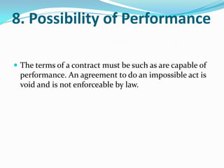 8. Possibility of Performance
 The terms of a contract must be such as are capable of
performance. An agreement to do an impossible act is
void and is not enforceable by law.
 