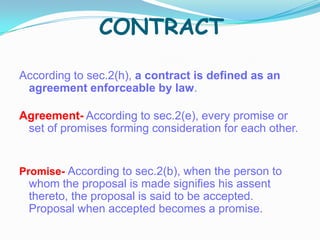 CONTRACT
According to sec.2(h), a contract is defined as an
agreement enforceable by law.
Agreement- According to sec.2(e), every promise or
set of promises forming consideration for each other.
Promise- According to sec.2(b), when the person to
whom the proposal is made signifies his assent
thereto, the proposal is said to be accepted.
Proposal when accepted becomes a promise.
 