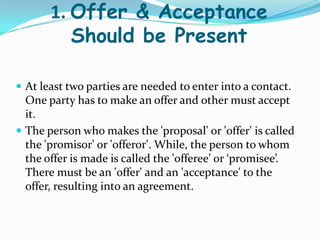 1. Offer & Acceptance
Should be Present
 At least two parties are needed to enter into a contact.
One party has to make an offer and other must accept
it.
 The person who makes the 'proposal' or 'offer' is called
the 'promisor' or 'offeror'. While, the person to whom
the offer is made is called the 'offeree’ or ‘promisee’.
There must be an 'offer' and an 'acceptance' to the
offer, resulting into an agreement.
 