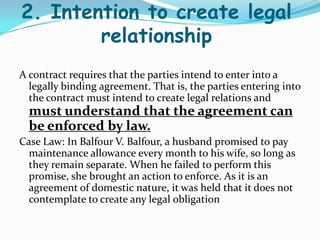 2. Intention to create legal
relationship
A contract requires that the parties intend to enter into a
legally binding agreement. That is, the parties entering into
the contract must intend to create legal relations and
must understand that the agreement can
be enforced by law.
Case Law: In Balfour V. Balfour, a husband promised to pay
maintenance allowance every month to his wife, so long as
they remain separate. When he failed to perform this
promise, she brought an action to enforce. As it is an
agreement of domestic nature, it was held that it does not
contemplate to create any legal obligation
 