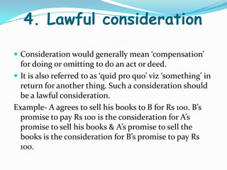 4. Lawful consideration
 Consideration would generally mean ‘compensation’
for doing or omitting to do an act or deed.
 It is also referred to as ‘quid pro quo’ viz ‘something’ in
return for another thing. Such a consideration should
be a lawful consideration.
Example- A agrees to sell his books to B for Rs 100. B’s
promise to pay Rs 100 is the consideration for A’s
promise to sell his books & A’s promise to sell the
books is the consideration for B’s promise to pay Rs
100.
 