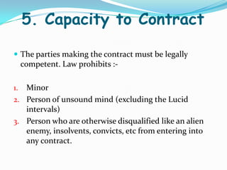 5. Capacity to Contract
 The parties making the contract must be legally
competent. Law prohibits :-
1. Minor
2. Person of unsound mind (excluding the Lucid
intervals)
3. Person who are otherwise disqualified like an alien
enemy, insolvents, convicts, etc from entering into
any contract.
 