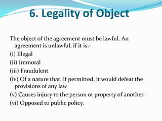 6. Legality of Object
The object of the agreement must be lawful. An
agreement is unlawful, if it is:-
(i) Illegal
(ii) Immoral
(iii) Fraudulent
(iv) Of a nature that, if permitted, it would defeat the
provisions of any law
(v) Causes injury to the person or property of another
(vi) Opposed to public policy.
 
