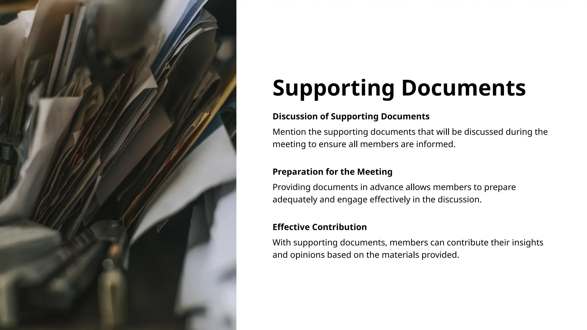 Supporting Documents
Discussion of Supporting Documents
Mention the supporting documents that will be discussed during the
meeting to ensure all members are informed.
Preparation for the Meeting
Providing documents in advance allows members to prepare
adequately and engage effectively in the discussion.
Effective Contribution
With supporting documents, members can contribute their insights
and opinions based on the materials provided.
 