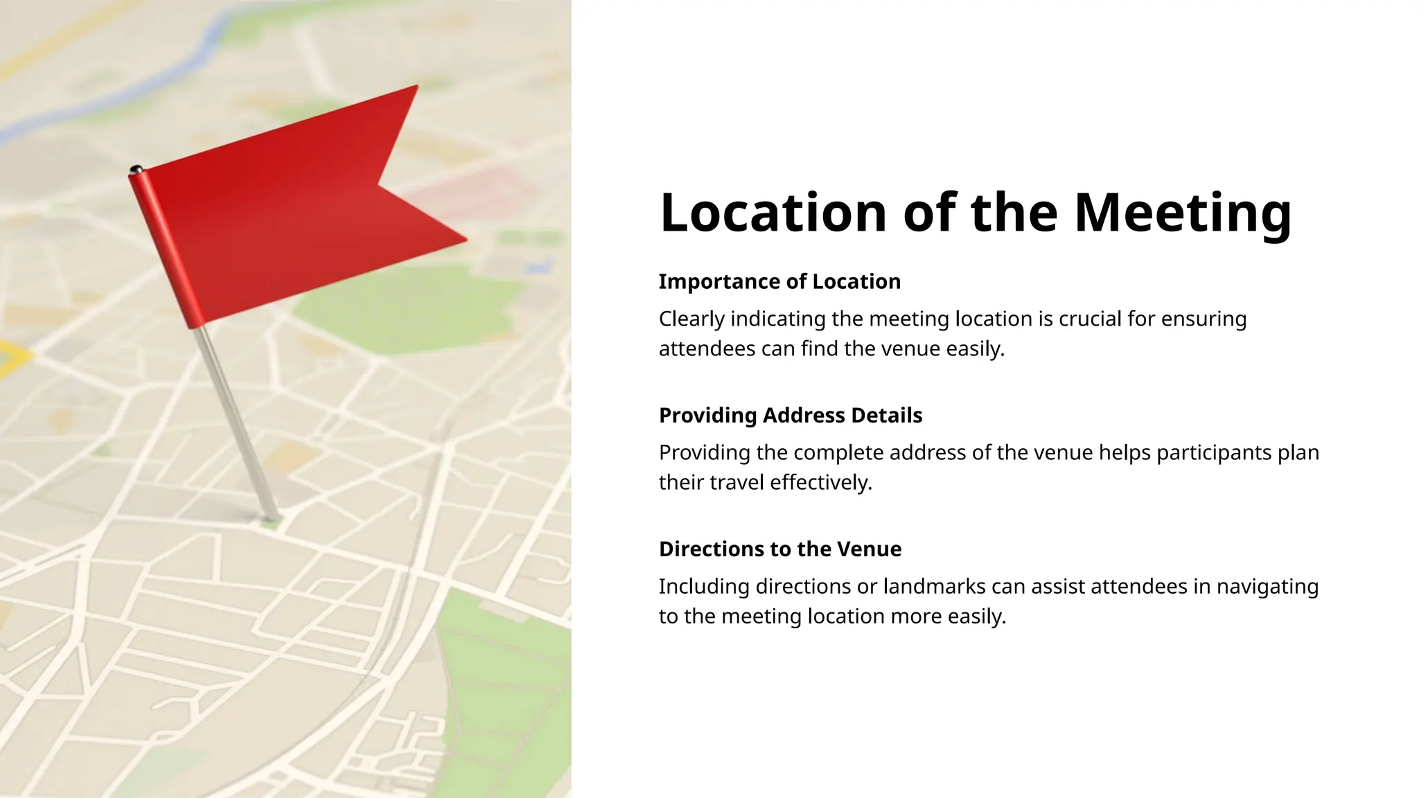 Location of the Meeting
Importance of Location
Clearly indicating the meeting location is crucial for ensuring
attendees can find the venue easily.
Providing Address Details
Providing the complete address of the venue helps participants plan
their travel effectively.
Directions to the Venue
Including directions or landmarks can assist attendees in navigating
to the meeting location more easily.
 