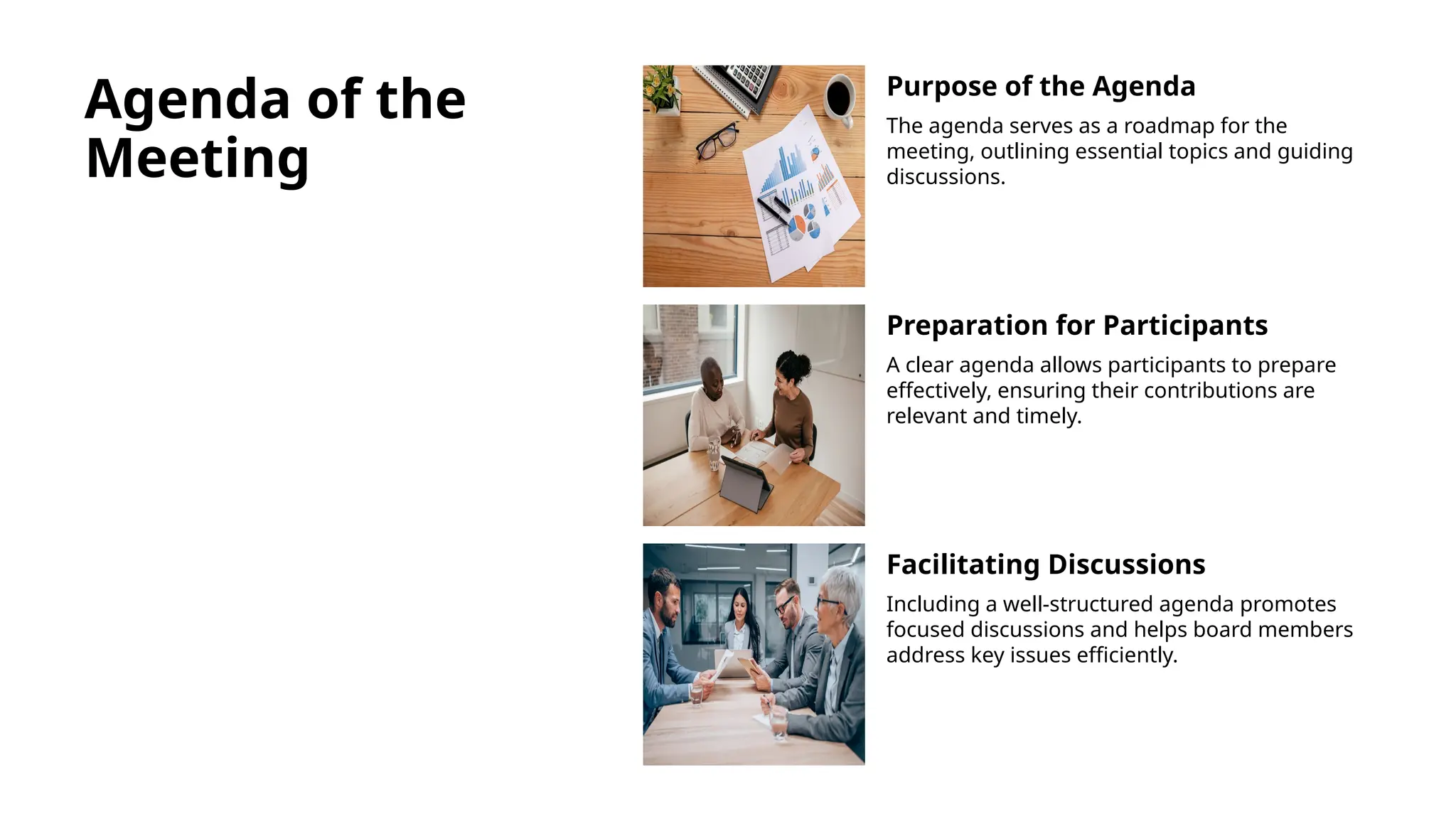 Agenda of the
Meeting
Purpose of the Agenda
The agenda serves as a roadmap for the
meeting, outlining essential topics and guiding
discussions.
Preparation for Participants
A clear agenda allows participants to prepare
effectively, ensuring their contributions are
relevant and timely.
Facilitating Discussions
Including a well-structured agenda promotes
focused discussions and helps board members
address key issues efficiently.
 