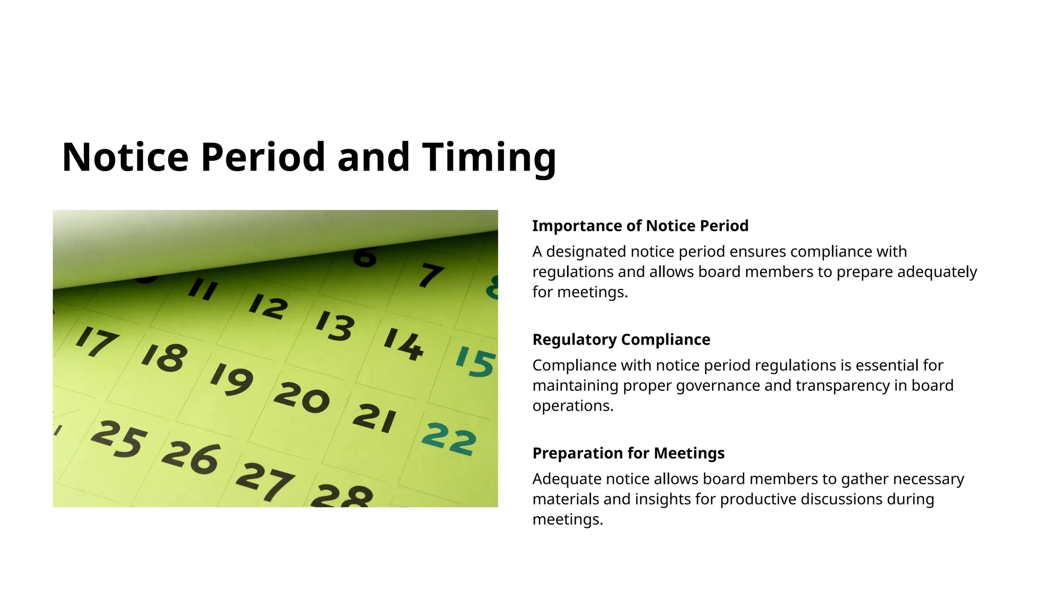 Notice Period and Timing
Importance of Notice Period
A designated notice period ensures compliance with
regulations and allows board members to prepare adequately
for meetings.
Regulatory Compliance
Compliance with notice period regulations is essential for
maintaining proper governance and transparency in board
operations.
Preparation for Meetings
Adequate notice allows board members to gather necessary
materials and insights for productive discussions during
meetings.
 