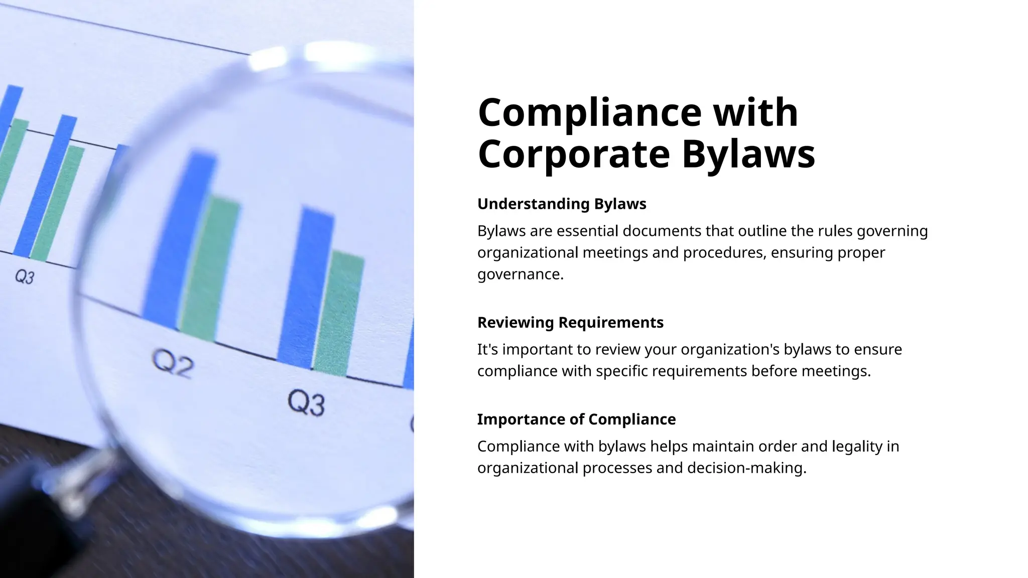 Compliance with
Corporate Bylaws
Understanding Bylaws
Bylaws are essential documents that outline the rules governing
organizational meetings and procedures, ensuring proper
governance.
Reviewing Requirements
It's important to review your organization's bylaws to ensure
compliance with specific requirements before meetings.
Importance of Compliance
Compliance with bylaws helps maintain order and legality in
organizational processes and decision-making.
 