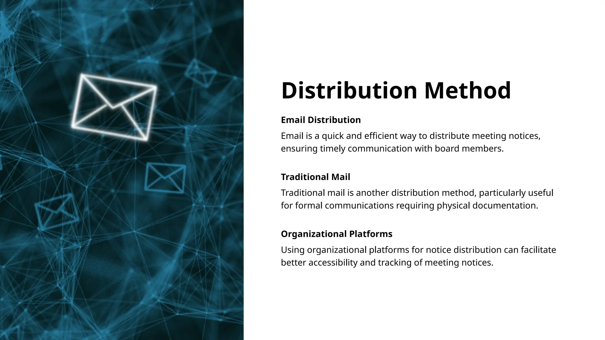 Distribution Method
Email Distribution
Email is a quick and efficient way to distribute meeting notices,
ensuring timely communication with board members.
Traditional Mail
Traditional mail is another distribution method, particularly useful
for formal communications requiring physical documentation.
Organizational Platforms
Using organizational platforms for notice distribution can facilitate
better accessibility and tracking of meeting notices.
 
