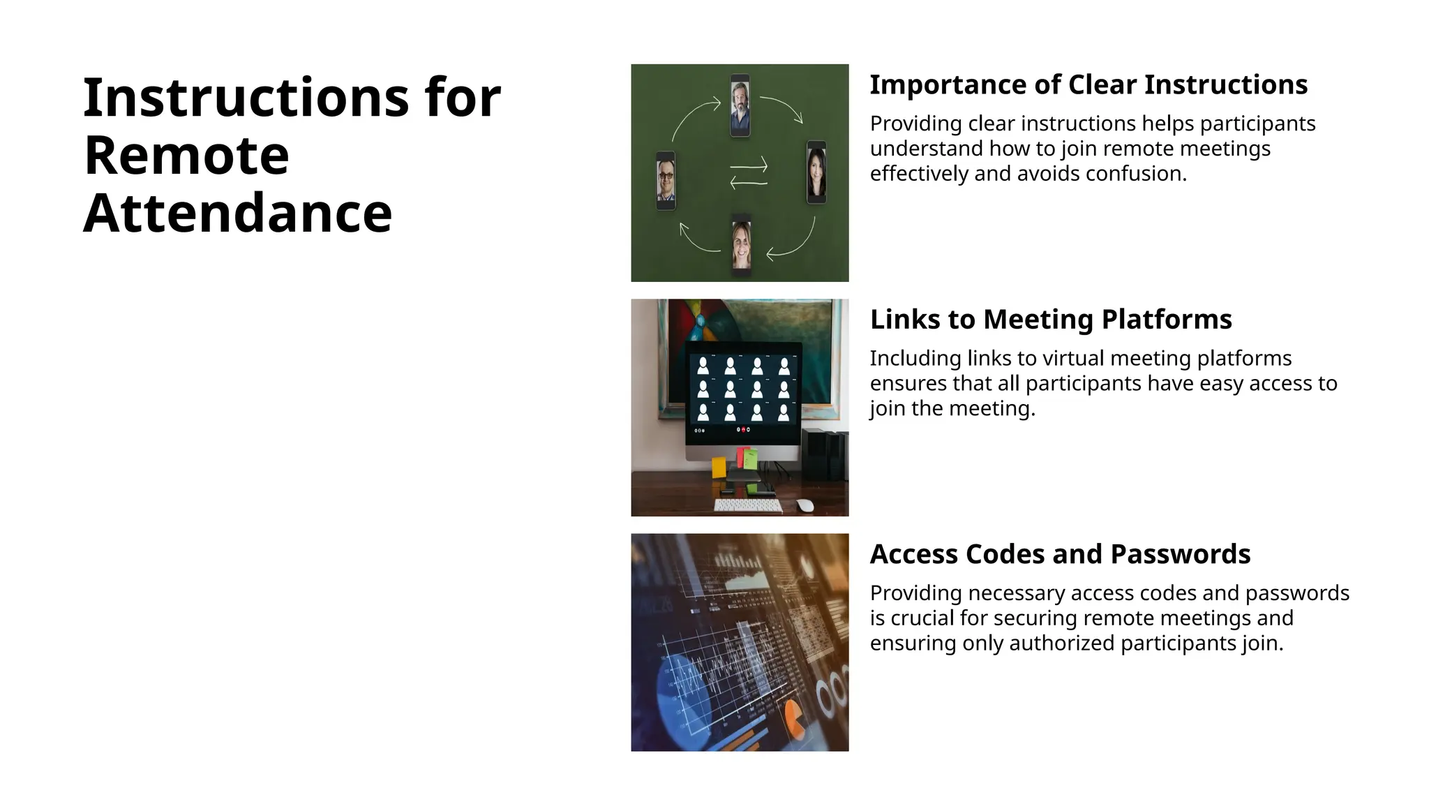 Instructions for
Remote
Attendance
Importance of Clear Instructions
Providing clear instructions helps participants
understand how to join remote meetings
effectively and avoids confusion.
Links to Meeting Platforms
Including links to virtual meeting platforms
ensures that all participants have easy access to
join the meeting.
Access Codes and Passwords
Providing necessary access codes and passwords
is crucial for securing remote meetings and
ensuring only authorized participants join.
 