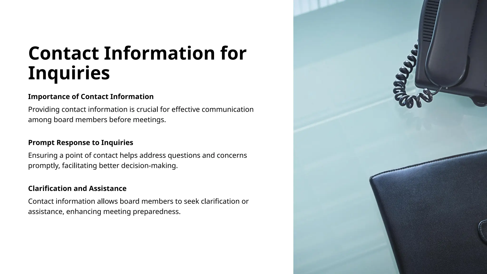 Contact Information for
Inquiries
Importance of Contact Information
Providing contact information is crucial for effective communication
among board members before meetings.
Prompt Response to Inquiries
Ensuring a point of contact helps address questions and concerns
promptly, facilitating better decision-making.
Clarification and Assistance
Contact information allows board members to seek clarification or
assistance, enhancing meeting preparedness.
 