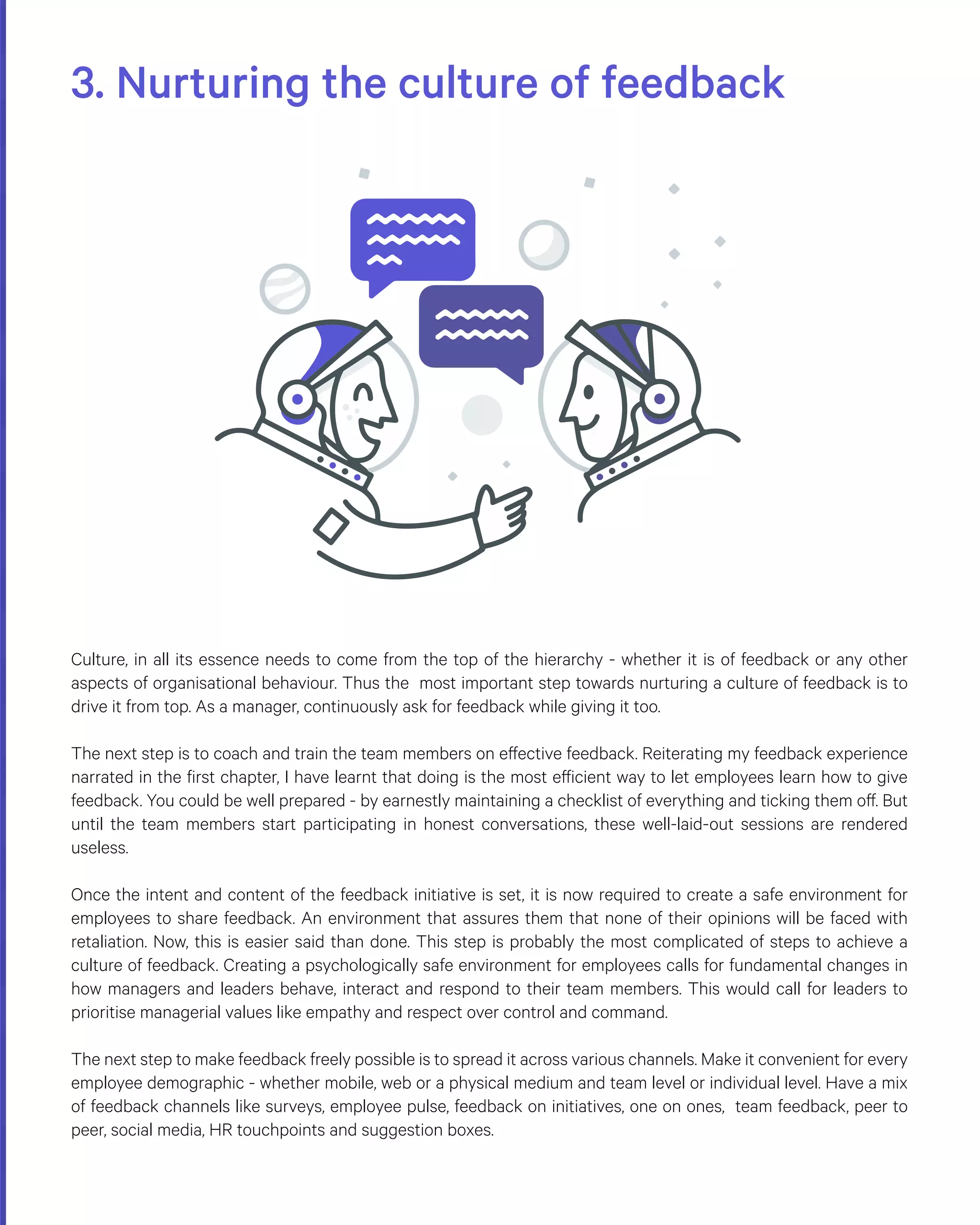 3. Nurturing the culture of feedback
Culture, in all its essence needs to come from the top of the hierarchy - whether it is of feedback or any other
aspects of organisational behaviour. Thus the most important step towards nurturing a culture of feedback is to
drive it from top. As a manager, continuously ask for feedback while giving it too.
The next step is to coach and train the team members on effective feedback. Reiterating my feedback experience
narrated in the first chapter, I have learnt that doing is the most efficient way to let employees learn how to give
feedback. You could be well prepared - by earnestly maintaining a checklist of everything and ticking them off. But
until the team members start participating in honest conversations, these well-laid-out sessions are rendered
useless.
Once the intent and content of the feedback initiative is set, it is now required to create a safe environment for
employees to share feedback. An environment that assures them that none of their opinions will be faced with
retaliation. Now, this is easier said than done. This step is probably the most complicated of steps to achieve a
culture of feedback. Creating a psychologically safe environment for employees calls for fundamental changes in
how managers and leaders behave, interact and respond to their team members. This would call for leaders to
prioritise managerial values like empathy and respect over control and command.
The next step to make feedback freely possible is to spread it across various channels. Make it convenient for every
employee demographic - whether mobile, web or a physical medium and team level or individual level. Have a mix
of feedback channels like surveys, employee pulse, feedback on initiatives, one on ones, team feedback, peer to
peer, social media, HR touchpoints and suggestion boxes.
 