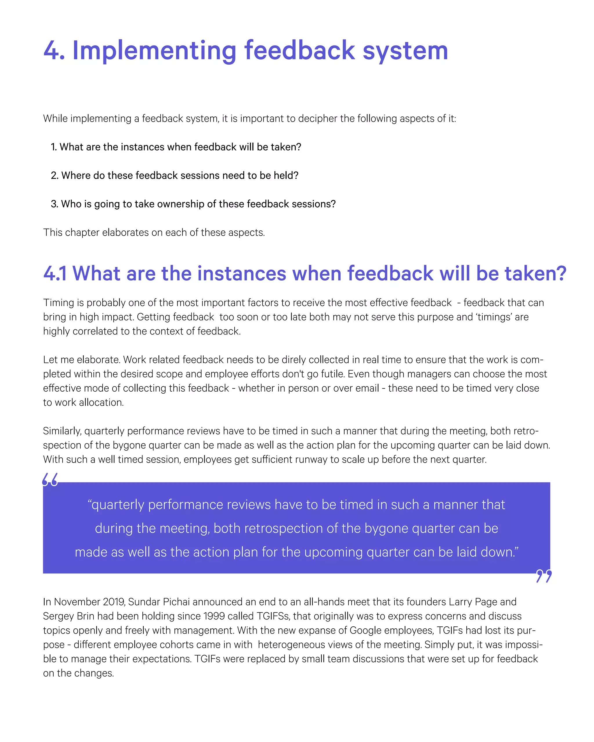 “quarterly performance reviews have to be timed in such a manner that
during the meeting, both retrospection of the bygone quarter can be
made as well as the action plan for the upcoming quarter can be laid down.”
4. Implementing feedback system
While implementing a feedback system, it is important to decipher the following aspects of it:
1. What are the instances when feedback will be taken?
2. Where do these feedback sessions need to be held?
3. Who is going to take ownership of these feedback sessions?
This chapter elaborates on each of these aspects.
4.1 What are the instances when feedback will be taken?
Timing is probably one of the most important factors to receive the most effective feedback - feedback that can
bring in high impact. Getting feedback too soon or too late both may not serve this purpose and ‘timings’ are
highly correlated to the context of feedback.
Let me elaborate. Work related feedback needs to be direly collected in real time to ensure that the work is com-
pleted within the desired scope and employee efforts don't go futile. Even though managers can choose the most
effective mode of collecting this feedback - whether in person or over email - these need to be timed very close
to work allocation.
Similarly, quarterly performance reviews have to be timed in such a manner that during the meeting, both retro-
spection of the bygone quarter can be made as well as the action plan for the upcoming quarter can be laid down.
With such a well timed session, employees get sufficient runway to scale up before the next quarter.
In November 2019, Sundar Pichai announced an end to an all-hands meet that its founders Larry Page and
Sergey Brin had been holding since 1999 called TGIFSs, that originally was to express concerns and discuss
topics openly and freely with management. With the new expanse of Google employees, TGIFs had lost its pur-
pose - different employee cohorts came in with heterogeneous views of the meeting. Simply put, it was impossi-
ble to manage their expectations. TGIFs were replaced by small team discussions that were set up for feedback
on the changes.
 