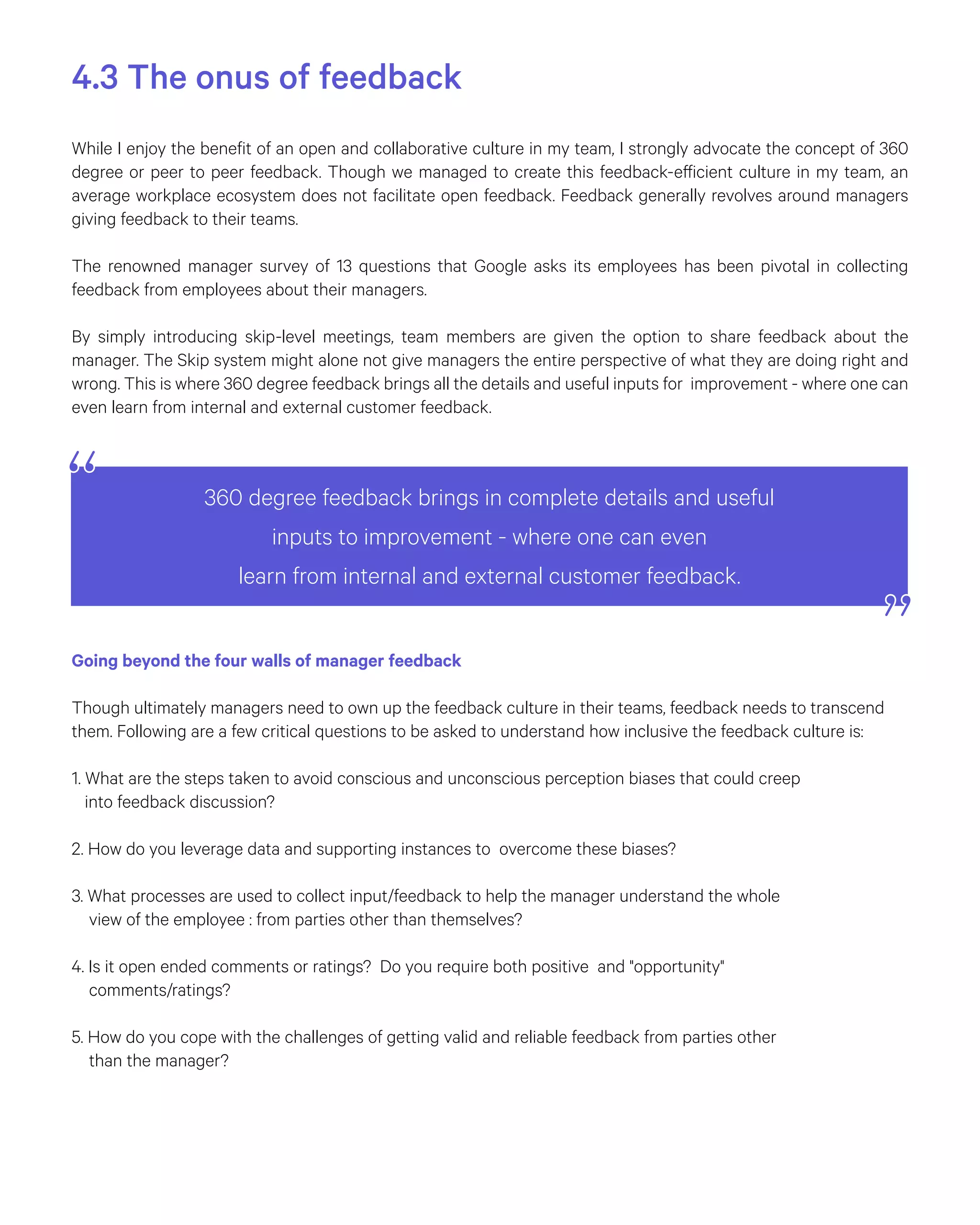 4.3 The onus of feedback
While I enjoy the benefit of an open and collaborative culture in my team, I strongly advocate the concept of 360
degree or peer to peer feedback. Though we managed to create this feedback-efficient culture in my team, an
average workplace ecosystem does not facilitate open feedback. Feedback generally revolves around managers
giving feedback to their teams.
The renowned manager survey of 13 questions that Google asks its employees has been pivotal in collecting
feedback from employees about their managers.
By simply introducing skip-level meetings, team members are given the option to share feedback about the
manager. The Skip system might alone not give managers the entire perspective of what they are doing right and
wrong. This is where 360 degree feedback brings all the details and useful inputs for improvement - where one can
even learn from internal and external customer feedback.
Going beyond the four walls of manager feedback
Though ultimately managers need to own up the feedback culture in their teams, feedback needs to transcend
them. Following are a few critical questions to be asked to understand how inclusive the feedback culture is:
1. What are the steps taken to avoid conscious and unconscious perception biases that could creep
into feedback discussion?
2. How do you leverage data and supporting instances to overcome these biases?
3. What processes are used to collect input/feedback to help the manager understand the whole
view of the employee : from parties other than themselves?
4. Is it open ended comments or ratings? Do you require both positive and "opportunity"
comments/ratings?
5. How do you cope with the challenges of getting valid and reliable feedback from parties other
than the manager?
360 degree feedback brings in complete details and useful
inputs to improvement - where one can even
learn from internal and external customer feedback.
 