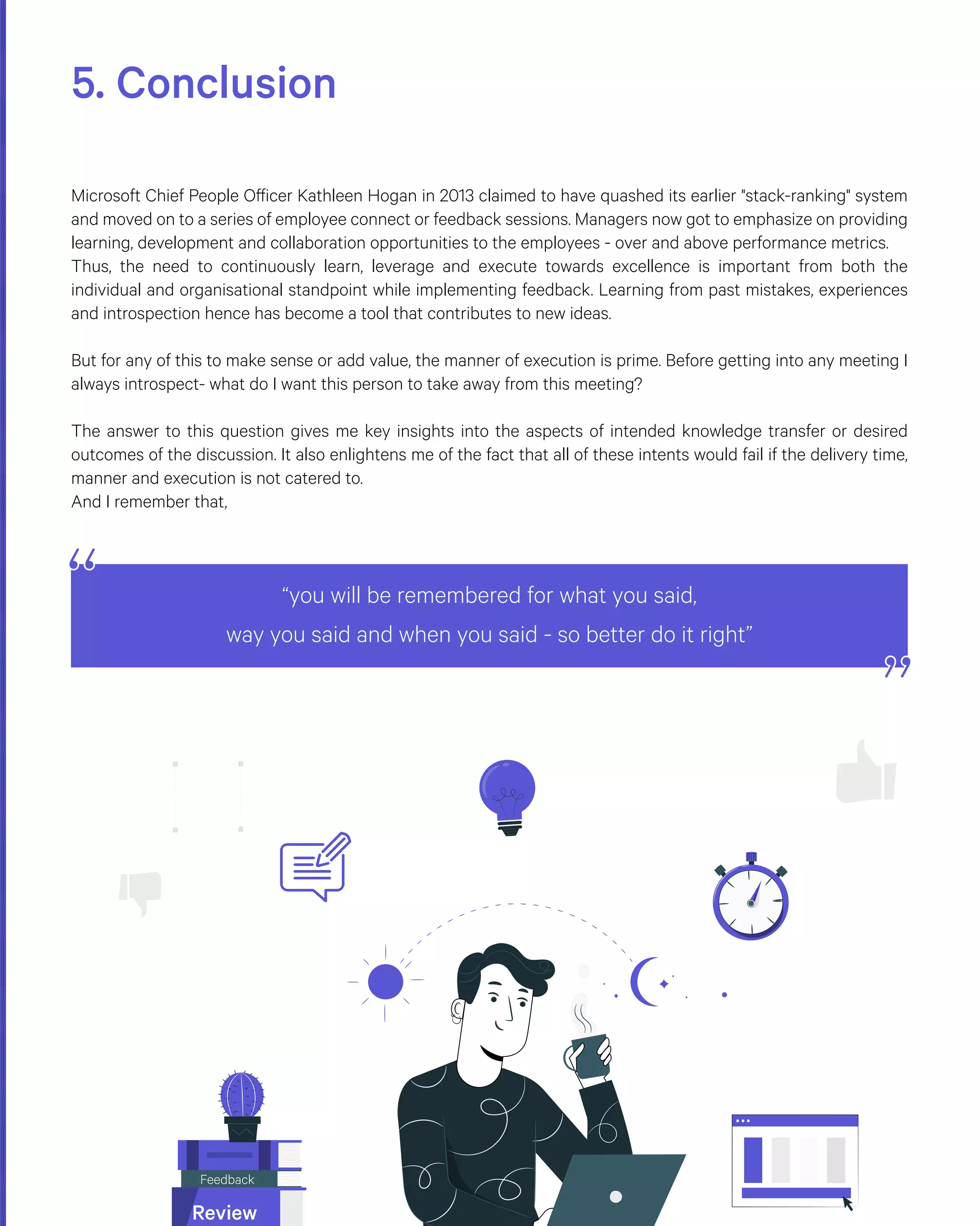 5. Conclusion
Microsoft Chief People Officer Kathleen Hogan in 2013 claimed to have quashed its earlier "stack-ranking" system
and moved on to a series of employee connect or feedback sessions. Managers now got to emphasize on providing
learning, development and collaboration opportunities to the employees - over and above performance metrics.
Thus, the need to continuously learn, leverage and execute towards excellence is important from both the
individual and organisational standpoint while implementing feedback. Learning from past mistakes, experiences
and introspection hence has become a tool that contributes to new ideas.
But for any of this to make sense or add value, the manner of execution is prime. Before getting into any meeting I
always introspect- what do I want this person to take away from this meeting?
The answer to this question gives me key insights into the aspects of intended knowledge transfer or desired
outcomes of the discussion. It also enlightens me of the fact that all of these intents would fail if the delivery time,
manner and execution is not catered to.
And I remember that,
“you will be remembered for what you said,
way you said and when you said - so better do it right”
Feedback
Review
 