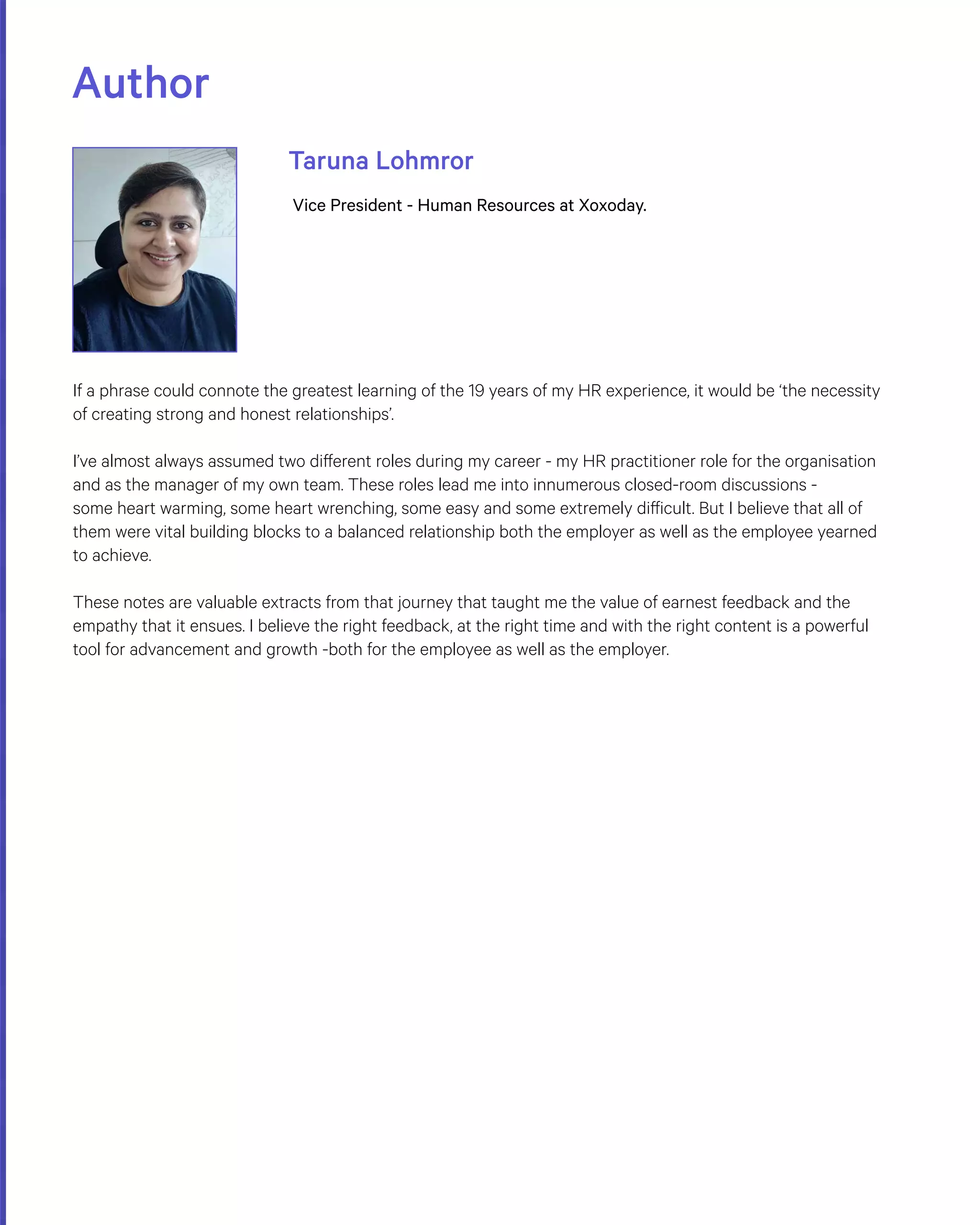 Author
Taruna Lohmror
Vice President - Human Resources at Xoxoday.
If a phrase could connote the greatest learning of the 19 years of my HR experience, it would be ‘the necessity
of creating strong and honest relationships’.
I’ve almost always assumed two different roles during my career - my HR practitioner role for the organisation
and as the manager of my own team. These roles lead me into innumerous closed-room discussions -
some heart warming, some heart wrenching, some easy and some extremely difficult. But I believe that all of
them were vital building blocks to a balanced relationship both the employer as well as the employee yearned
to achieve.
These notes are valuable extracts from that journey that taught me the value of earnest feedback and the
empathy that it ensues. I believe the right feedback, at the right time and with the right content is a powerful
tool for advancement and growth -both for the employee as well as the employer.
 