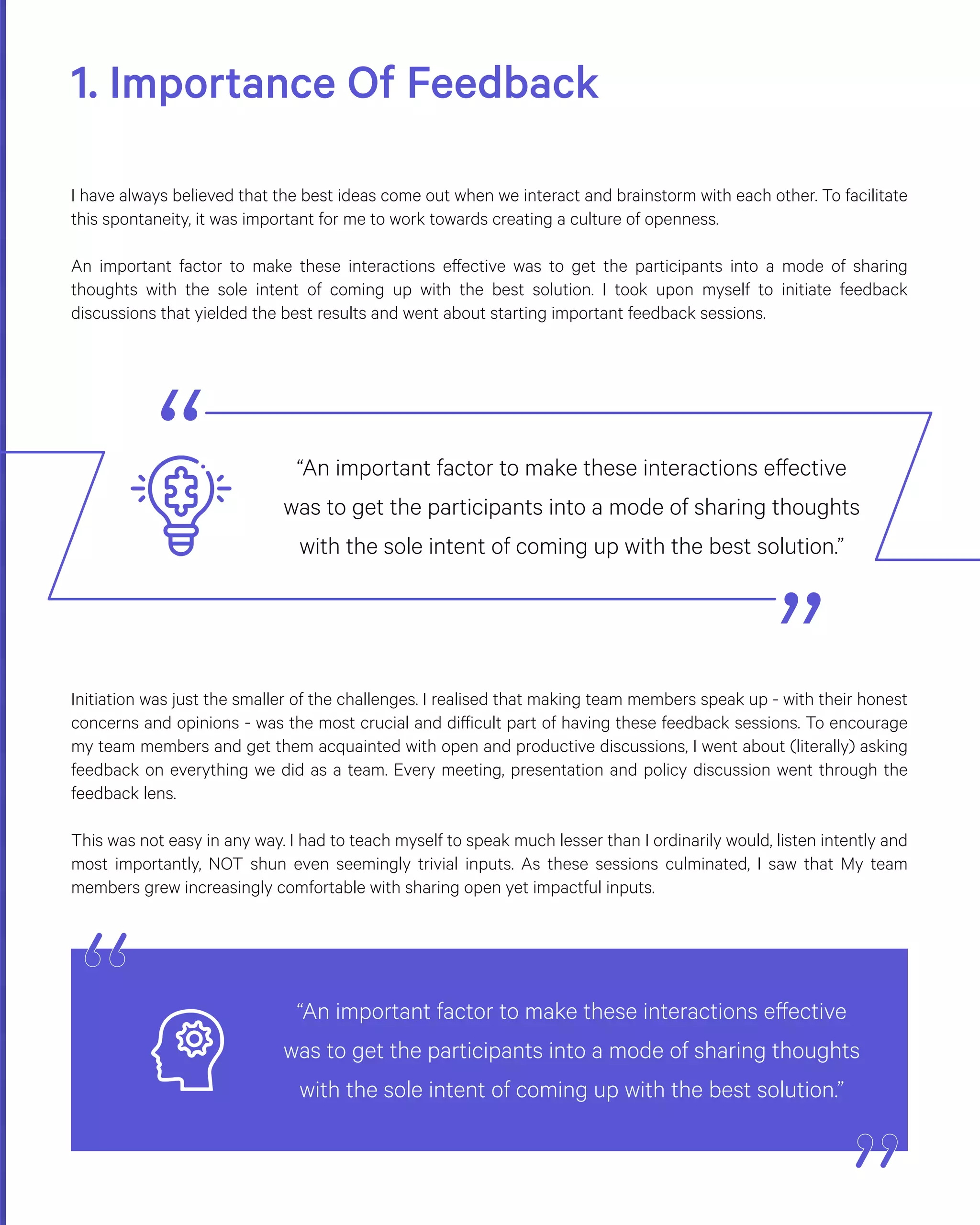 1. Importance Of Feedback
I have always believed that the best ideas come out when we interact and brainstorm with each other. To facilitate
this spontaneity, it was important for me to work towards creating a culture of openness.
An important factor to make these interactions effective was to get the participants into a mode of sharing
thoughts with the sole intent of coming up with the best solution. I took upon myself to initiate feedback
discussions that yielded the best results and went about starting important feedback sessions.
Initiation was just the smaller of the challenges. I realised that making team members speak up - with their honest
concerns and opinions - was the most crucial and difficult part of having these feedback sessions. To encourage
my team members and get them acquainted with open and productive discussions, I went about (literally) asking
feedback on everything we did as a team. Every meeting, presentation and policy discussion went through the
feedback lens.
This was not easy in any way. I had to teach myself to speak much lesser than I ordinarily would, listen intently and
most importantly, NOT shun even seemingly trivial inputs. As these sessions culminated, I saw that My team
members grew increasingly comfortable with sharing open yet impactful inputs.
“An important factor to make these interactions effective
was to get the participants into a mode of sharing thoughts
with the sole intent of coming up with the best solution.”
“An important factor to make these interactions effective
was to get the participants into a mode of sharing thoughts
with the sole intent of coming up with the best solution.”
 