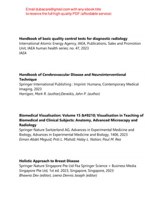 Handbook of basic quality control tests for diagnostic radiology
International Atomic Energy Agency, IAEA, Publications, Sales and Promotion
Unit, IAEA human health series; no. 47, 2023
IAEA
Handbook of Cerebrovascular Disease and Neurointerventional
Technique
Springer International Publishing : Imprint: Humana, Contemporary Medical
Imaging, 2023
Harrigan, Mark R. (author);Deveikis, John P. (author)
Biomedical Visualisation: Volume 15 ‒ Visualisation in Teaching of
Biomedical and Clinical Subjects: Anatomy, Advanced Microscopy and
Radiology
Springer Nature Switzerland AG, Advances in Experimental Medicine and
Biology, Advances in Experimental Medicine and Biology, 1406, 2023
Eiman Abdel Meguid; Priti L. Mishall; Haley L. Nation; Paul M. Rea
Holistic Approach to Breast Disease
Springer Nature Singapore Pte Ltd Fka Springer Science + Business Media
Singapore Pte Ltd, 1st ed. 2023, Singapore, Singapore, 2023
Bhawna Dev (editor), Leena Dennis Joseph (editor)
 
